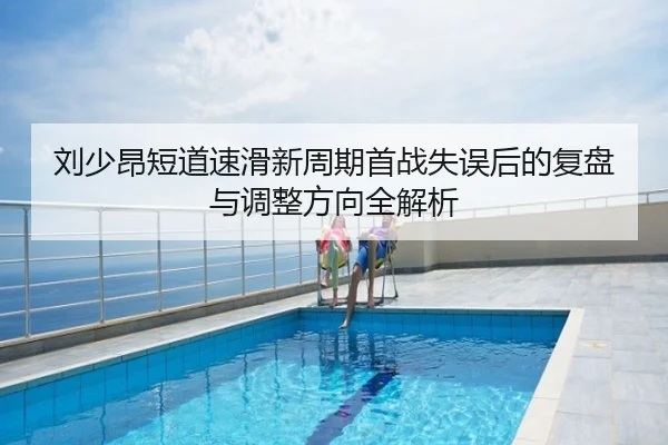 刘少昂短道速滑新周期首战失误后的复盘与调整方向全解析
