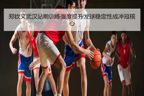 郑钦文武汉站前训练强度提升发球稳定性成冲冠核心