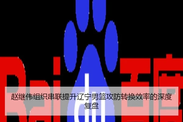 赵继伟组织串联提升辽宁男篮攻防转换效率的深度复盘