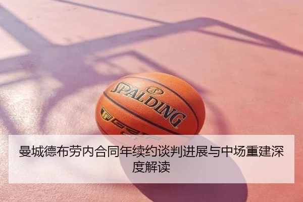 曼城德布劳内合同年续约谈判进展与中场重建深度解读