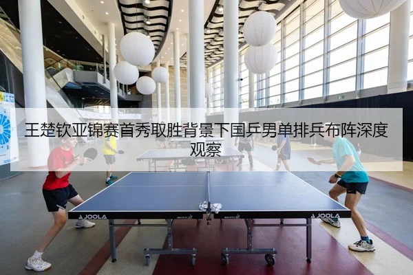 王楚钦亚锦赛首秀取胜背景下国乒男单排兵布阵深度观察