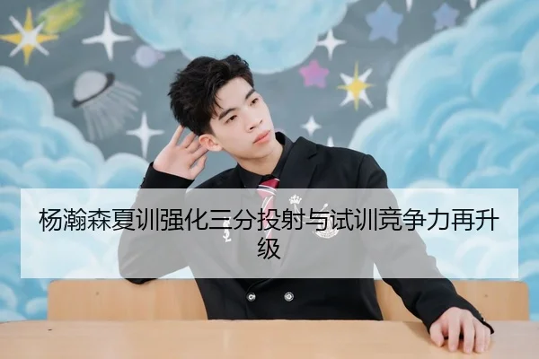 杨瀚森夏训强化三分投射与试训竞争力再升级